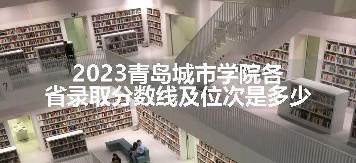 2023青岛城市学院各省录取分数线及位次是多少