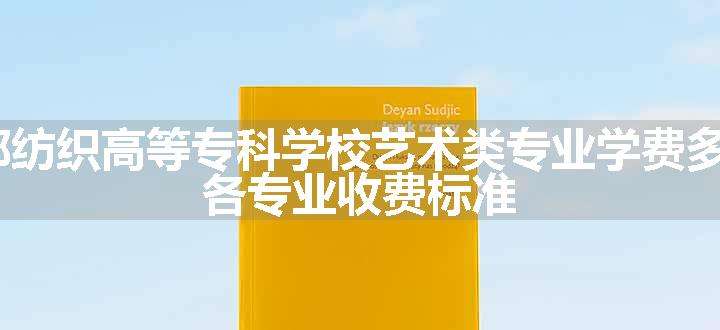 2024成都纺织高等专科学校艺术类专业学费多少钱一年 各专业收费标准