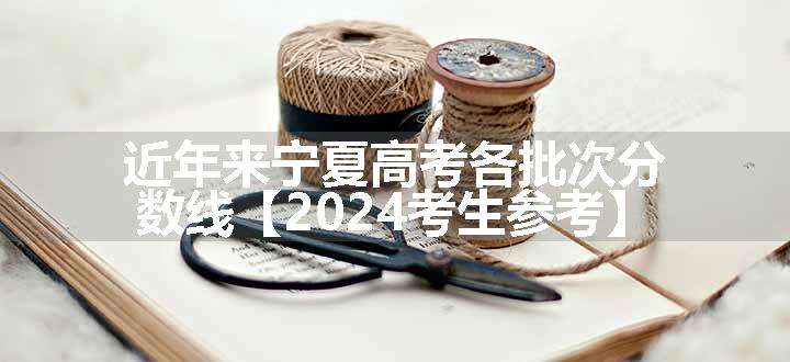 近年来宁夏高考各批次分数线【2024考生参考】