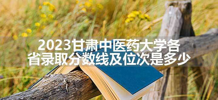 2023甘肃中医药大学各省录取分数线及位次是多少