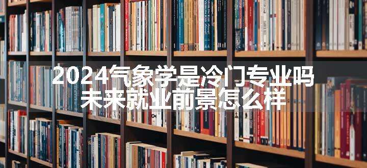 2024气象学是冷门专业吗 未来就业前景怎么样