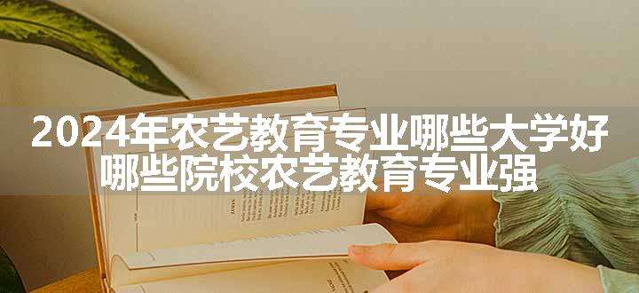 2024年农艺教育专业哪些大学好 哪些院校农艺教育专业强