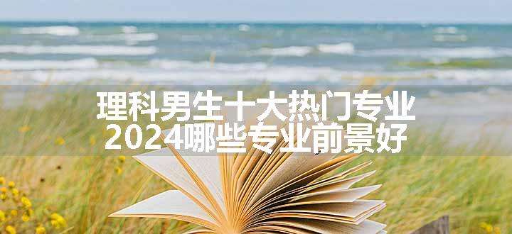 理科男生十大热门专业 2024哪些专业前景好