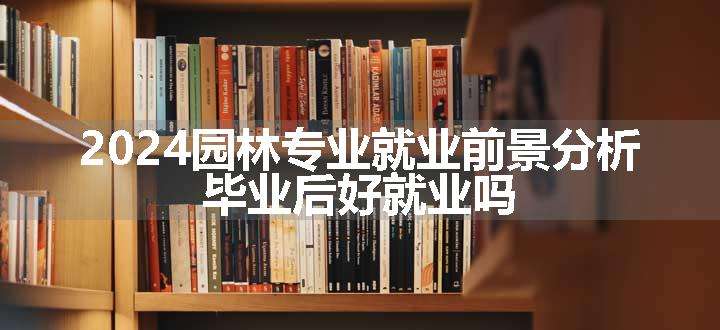 2024园林专业就业前景分析 毕业后好就业吗