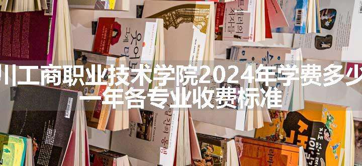 四川工商职业技术学院2024年学费多少钱 一年各专业收费标准