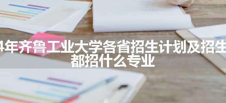 2024年齐鲁工业大学各省招生计划及招生人数 都招什么专业