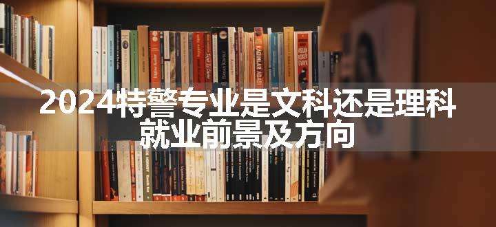 2024特警专业是文科还是理科 就业前景及方向