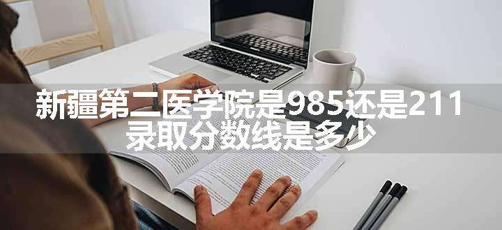 新疆第二医学院是985还是211 录取分数线是多少