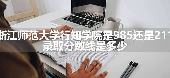 浙江师范大学行知学院是985还是211 录取分数线是多少