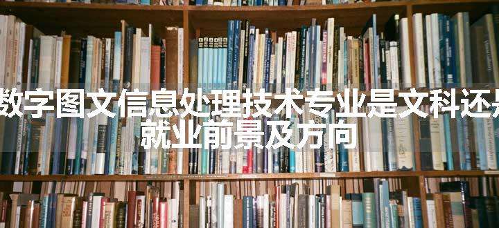 2024数字图文信息处理技术专业是文科还是理科 就业前景及方向