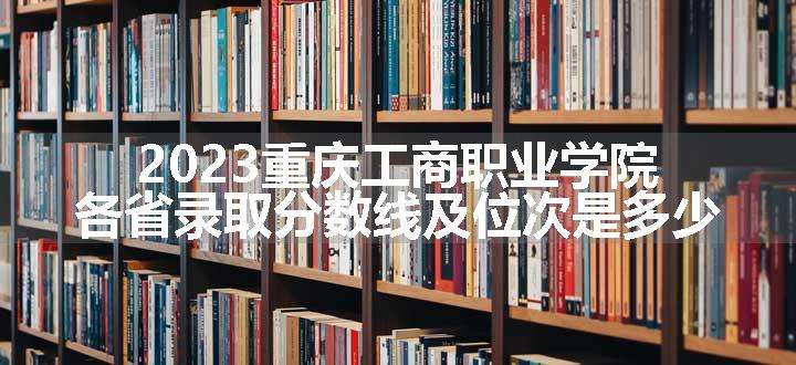 2023重庆工商职业学院各省录取分数线及位次是多少