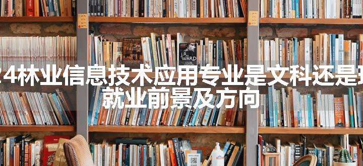 2024林业信息技术应用专业是文科还是理科 就业前景及方向