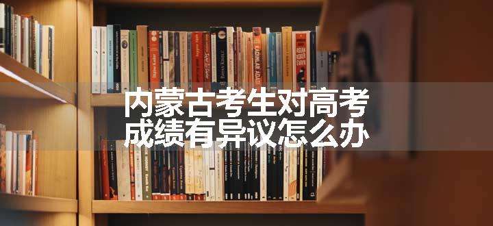 内蒙古考生对高考成绩有异议怎么办