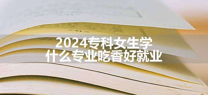 2024专科女生学什么专业吃香好就业