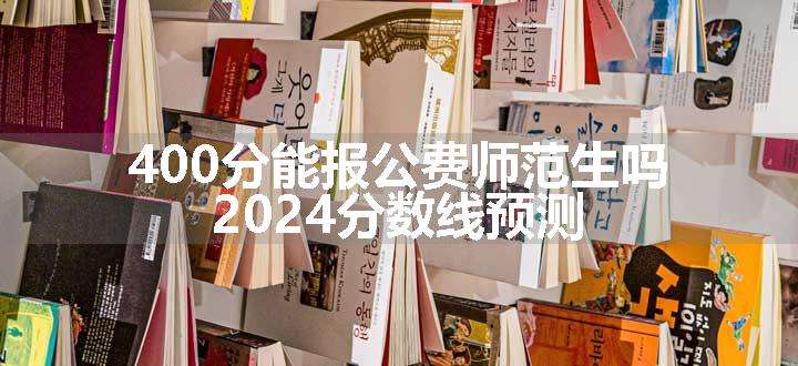 400分能报公费师范生吗 2024分数线预测