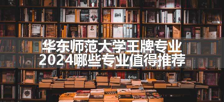 华东师范大学王牌专业 2024哪些专业值得推荐