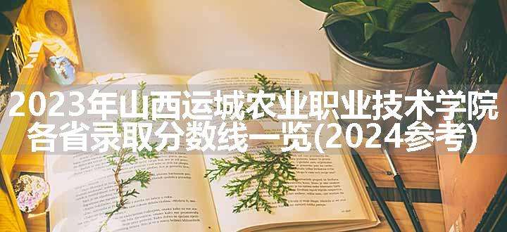 2023年山西运城农业职业技术学院各省录取分数线一览(2024参考)