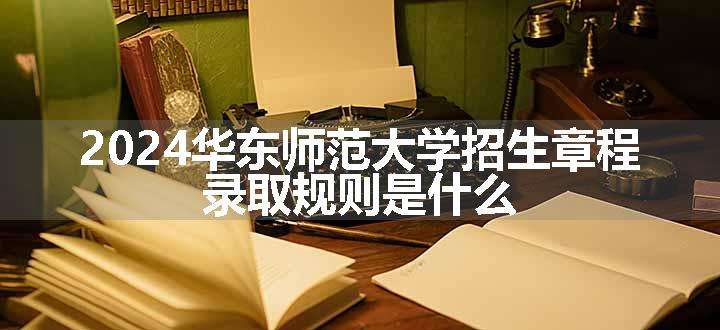 2024华东师范大学招生章程 录取规则是什么