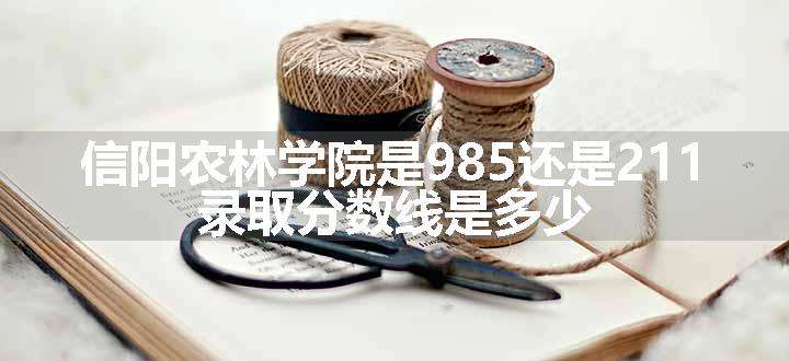 信阳农林学院是985还是211 录取分数线是多少