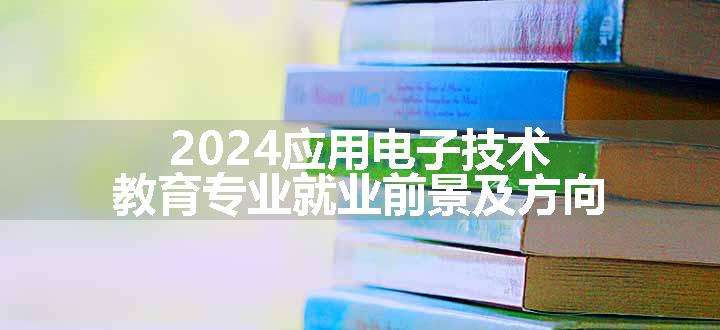 2024应用电子技术教育专业就业前景及方向