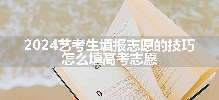 2024艺考生填报志愿的技巧 怎么填高考志愿