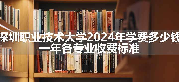 深圳职业技术大学2024年学费多少钱 一年各专业收费标准