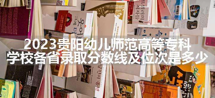 2023贵阳幼儿师范高等专科学校各省录取分数线及位次是多少