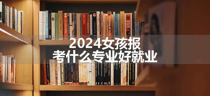 2024女孩报考什么专业好就业