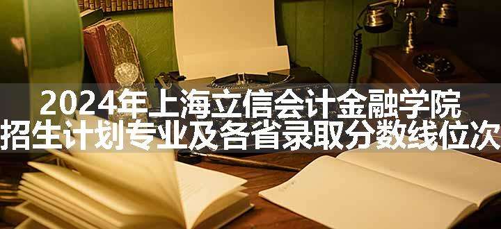 2024年上海立信会计金融学院招生计划专业及各省录取分数线位次