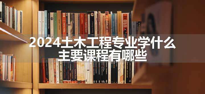 2024土木工程专业学什么 主要课程有哪些