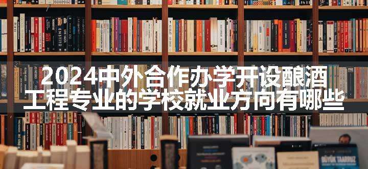 2024中外合作办学开设酿酒工程专业的学校就业方向有哪些