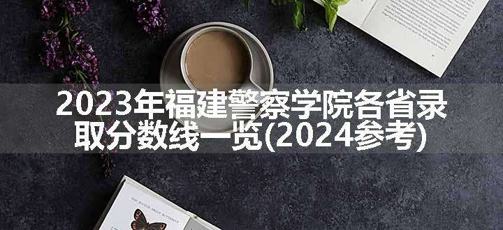 2023年福建警察学院各省录取分数线一览(2024参考)