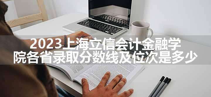 2023上海立信会计金融学院各省录取分数线及位次是多少