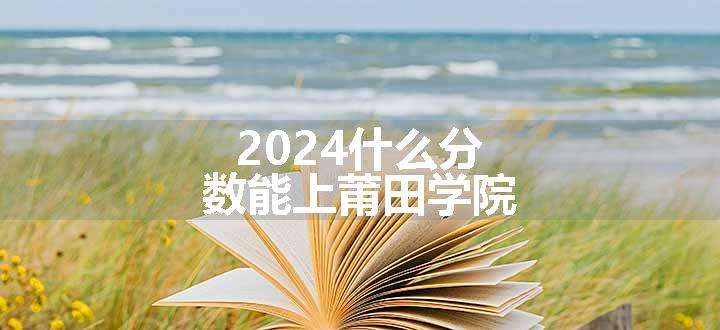 2024什么分数能上莆田学院