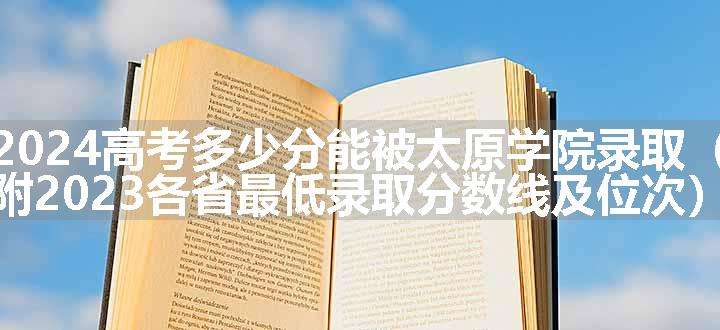 2024高考多少分能被太原学院录取（附2023各省最低录取分数线及位次）