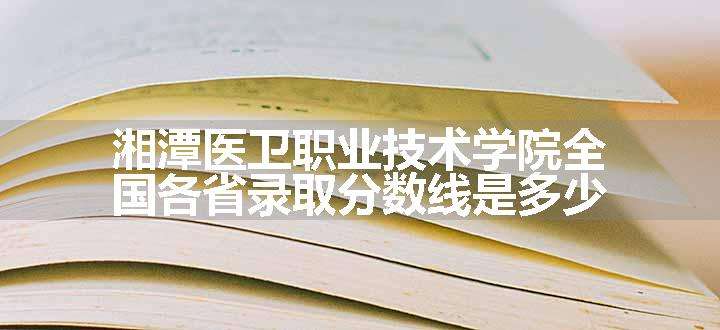 湘潭医卫职业技术学院全国各省录取分数线是多少