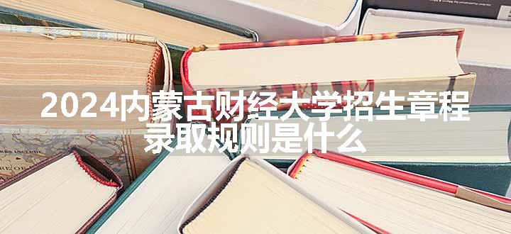 2024内蒙古财经大学招生章程 录取规则是什么