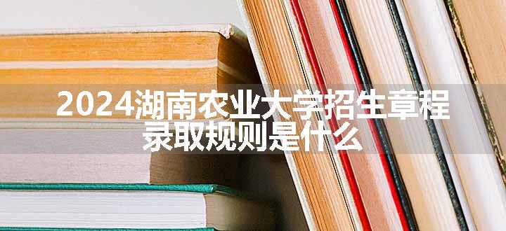 2024湖南农业大学招生章程 录取规则是什么