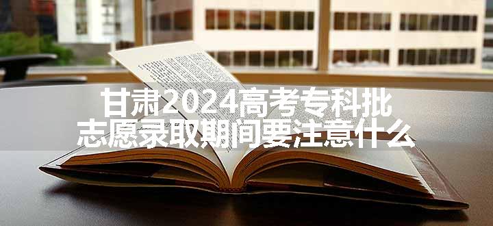 甘肃2024高考专科批志愿录取期间要注意什么