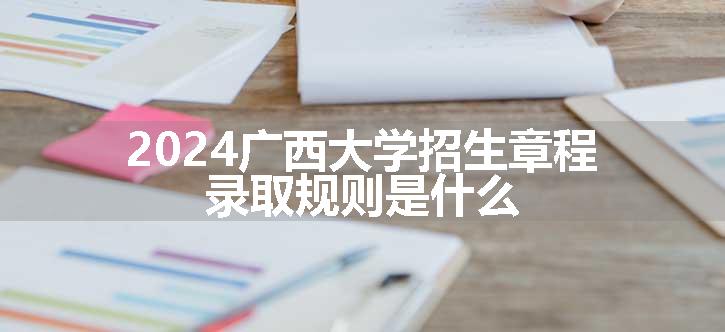 2024广西大学招生章程 录取规则是什么