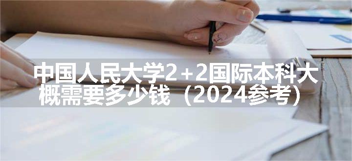 中国人民大学2+2国际本科大概需要多少钱（2024参考）