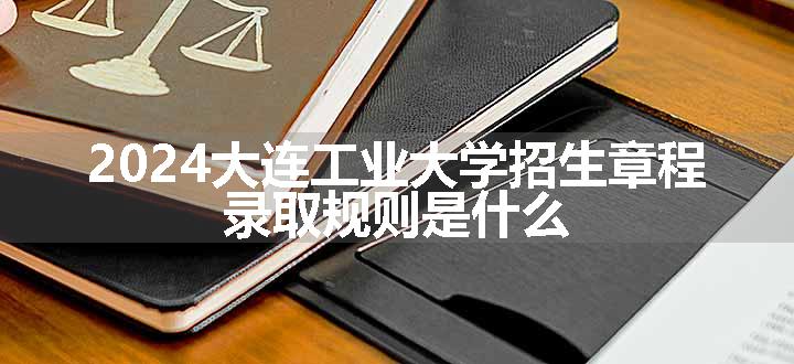 2024大连工业大学招生章程 录取规则是什么