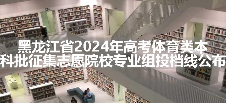 黑龙江省2024年高考体育类本科批征集志愿院校专业组投档线公布