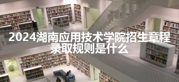 2024湖南应用技术学院招生章程 录取规则是什么