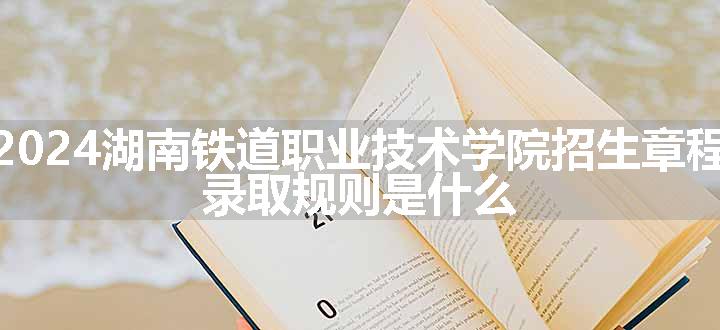 2024湖南铁道职业技术学院招生章程 录取规则是什么