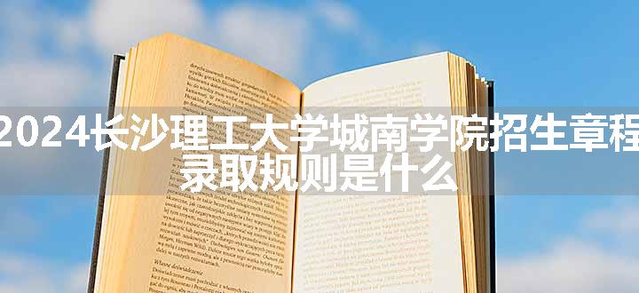 2024长沙理工大学城南学院招生章程 录取规则是什么