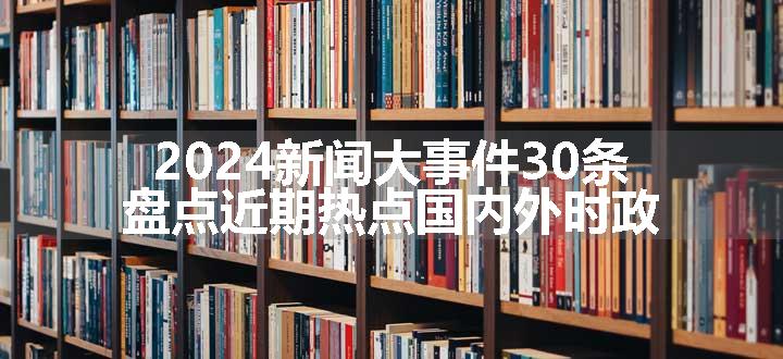 2024新闻大事件30条 盘点近期热点国内外时政