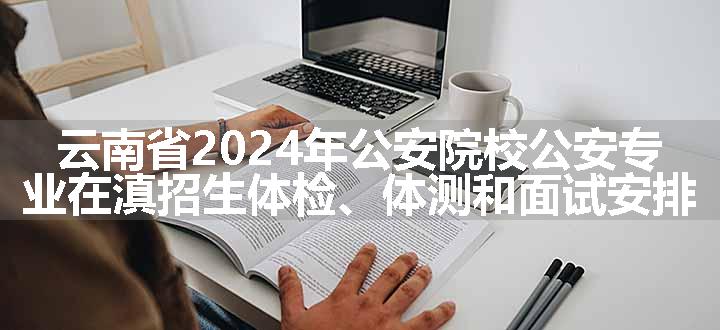 云南省2024年公安院校公安专业在滇招生体检、体测和面试安排