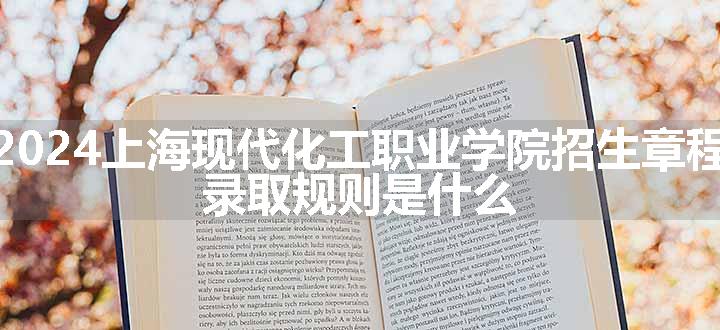 2024上海现代化工职业学院招生章程 录取规则是什么