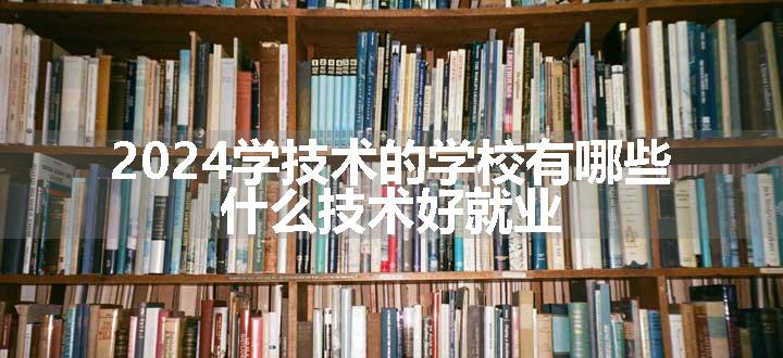 2024学技术的学校有哪些 什么技术好就业